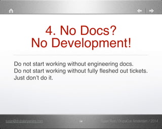 4. No Docs?" 
No Development! 
Do not start working without engineering docs." 
Do not start working without fully fleshed out tickets." 
Just don’t do it. 
susan@drupalanywhere.com 14 
Susan Rust / DrupalCon Amsterdam / 2014 
 