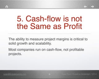 5. Cash-flow is not 
the Same as Profit 
The ability to measure project margins is critical to 
solid growth and scalability." 
Most companies run on cash-flow, not profitable 
projects. 
susan@drupalanywhere.com 15 
Susan Rust / DrupalCon Amsterdam / 2014 
 