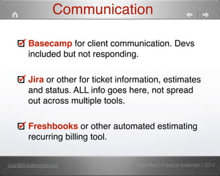 Communication 
Basecamp for client communication. Devs 
included but not responding. 
Jira or other for ticket information, estimates 
and status. ALL info goes here, not spread 
out across multiple tools. 
Freshbooks or other automated estimating 
recurring billing tool. 
susan@drupalanywhere.com Susan Rust / DrupalCon Amsterdam / 2014 
 