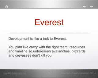 Everest 
Development is like a trek to Everest. 
You plan like crazy with the right team, resources 
and timeline so unforeseen avalanches, blizzards 
and crevasses don’t kill you. 
susan@drupalanywhere.com 3 
Susan Rust / DrupalCon Amsterdam / 2014 
 
