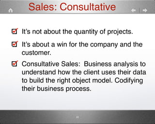 Sales: Consultative 
It’s not about the quantity of projects." 
It’s about a win for the company and the 
customer." 
Consultative Sales: Business analysis to 
understand how the client uses their data 
to build the right object model. Codifying 
their business process. 
33 
 