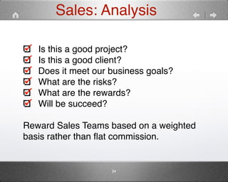 Sales: Analysis 
Is this a good project?" 
Is this a good client?" 
Does it meet our business goals?" 
What are the risks?" 
What are the rewards?" 
Will be succeed?" 
" 
Reward Sales Teams based on a weighted 
basis rather than flat commission. 
34 
 