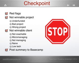 Checkpoint 
Red flags" 
Not winnable project" 
Underfunded" 
Bad project" 
Wrong project" 
Not winnable client" 
Not coachable" 
Micromanaging" 
Not managing" 
Naive" 
Low tech" 
Post summary to Basecamp 
susan@drupalanywhere.com Susan Rust / DrupalCon Amsterdam / 2014 
 