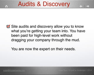Audits & Discovery 
Site audits and discovery allow you to know 
what you’re getting your team into. You have 
been paid for high-level work without 
dragging your company through the mud. 
You are now the expert on their needs. 
susan@drupalanywhere.com Susan Rust / DrupalCon Amsterdam / 2014 
 