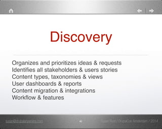 Discovery 
Organizes and prioritizes ideas & requests" 
Identifies all stakeholders & users stories" 
Content types, taxonomies & views" 
User dashboards & reports" 
Content migration & integrations" 
Workflow & features 
susan@drupalanywhere.com 41 
Susan Rust / DrupalCon Amsterdam / 2014 
 