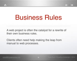 Business Rules 
A web project is often the catalyst for a rewrite of 
their own business rules." 
" 
Clients often need help making the leap from 
manual to web processes. 
susan@drupalanywhere.com 42 
Susan Rust / DrupalCon Amsterdam / 2014 
 