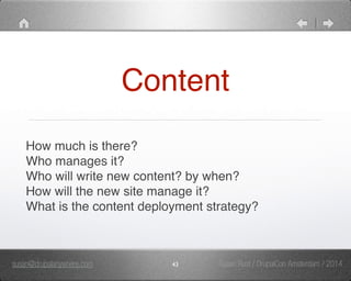 Content 
How much is there?" 
Who manages it?" 
Who will write new content? by when?" 
How will the new site manage it?" 
What is the content deployment strategy?" 
susan@drupalanywhere.com 43 
Susan Rust / DrupalCon Amsterdam / 2014 
 