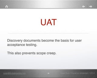 UAT 
Discovery documents become the basis for user 
acceptance testing." 
" 
This also prevents scope creep." 
susan@drupalanywhere.com 44 
Susan Rust / DrupalCon Amsterdam / 2014 
 