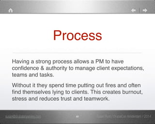 Process 
Having a strong process allows a PM to have 
confidence & authority to manage client expectations, 
teams and tasks. " 
Without it they spend time putting out fires and often 
find themselves lying to clients. This creates burnout, 
stress and reduces trust and teamwork. 
susan@drupalanywhere.com 60 
Susan Rust / DrupalCon Amsterdam / 2014 
 