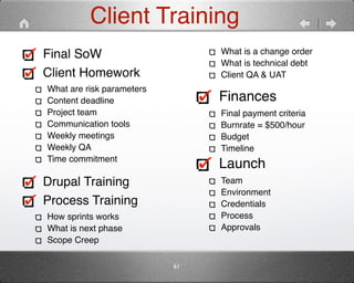Client Training 
Final SoW" 
Client Homework" 
What are risk parameters" 
Content deadline" 
Project team" 
Communication tools" 
Weekly meetings" 
Weekly QA" 
Time commitment 
Drupal Training" 
Process Training" 
How sprints works" 
What is next phase" 
Scope Creep" 
What is a change order" 
What is technical debt" 
Client QA & UAT 
Finances" 
Final payment criteria" 
Burnrate = $500/hour" 
Budget" 
Timeline" 
Launch" 
Team" 
Environment" 
Credentials" 
Process" 
Approvals" 
61 
 