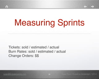 Measuring Sprints 
Tickets: sold / estimated / actual" 
Burn Rates: sold / estimated / actual" 
Change Orders: $$ 
susan@drupalanywhere.com 64 
Susan Rust / DrupalCon Amsterdam / 2014 
 