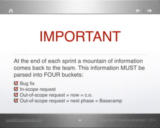 IMPORTANT 
At the end of each sprint a mountain of information 
comes back to the team. This information MUST be 
parsed into FOUR buckets:" 
Bug fix" 
In-scope request" 
Out-of-scope request = now = c.o." 
Out-of-scope request = next phase = Basecamp 
susan@drupalanywhere.com 65 
Susan Rust / DrupalCon Amsterdam / 2014 
 