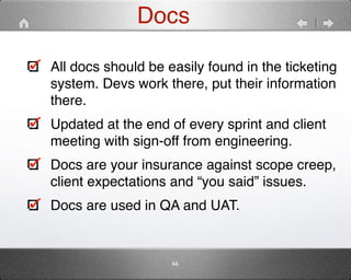 Docs 
All docs should be easily found in the ticketing 
system. Devs work there, put their information 
there." 
Updated at the end of every sprint and client 
meeting with sign-off from engineering." 
Docs are your insurance against scope creep, 
client expectations and “you said” issues." 
Docs are used in QA and UAT. 
66 
 