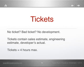 Tickets 
No ticket? Bad ticket? No development." 
" 
Tickets contain sales estimate, engineering 
estimate, developer’s actual." 
" 
Tickets = 4 hours max. 
susan@drupalanywhere.com 74 
Susan Rust / DrupalCon Amsterdam / 2014 
 