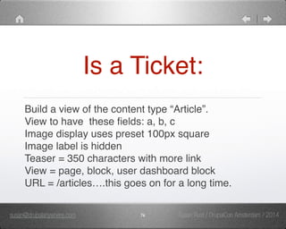 Is a Ticket: 
Build a view of the content type “Article”." 
View to have these fields: a, b, c" 
Image display uses preset 100px square" 
Image label is hidden" 
Teaser = 350 characters with more link" 
View = page, block, user dashboard block" 
URL = /articles….this goes on for a long time. 
susan@drupalanywhere.com 76 
Susan Rust / DrupalCon Amsterdam / 2014 
 