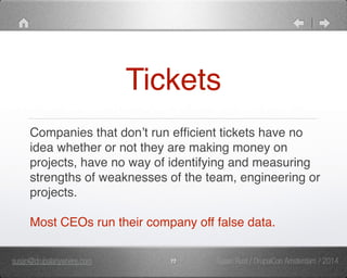 Tickets 
Companies that don’t run efficient tickets have no 
idea whether or not they are making money on 
projects, have no way of identifying and measuring 
strengths of weaknesses of the team, engineering or 
projects. " 
" 
Most CEOs run their company off false data. 
susan@drupalanywhere.com 77 
Susan Rust / DrupalCon Amsterdam / 2014 
 