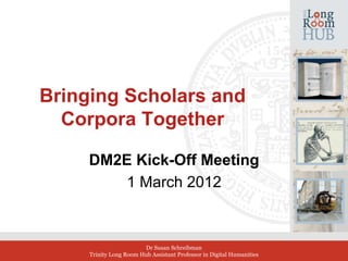 Bringing Scholars and
  Corpora Together

     DM2E Kick-Off Meeting
        1 March 2012
              
              
                        Dr Susan Schreibman
     Trinity Long Room Hub Assistant Professor in Digital Humanities
 