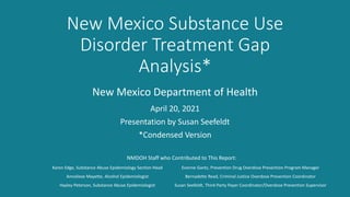 New Mexico Substance Use
Disorder Treatment Gap
Analysis*
Karen Edge, Substance Abuse Epidemiology Section Head
Annaliese Mayette, Alcohol Epidemiologist
Hayley Peterson, Substance Abuse Epidemiologist
April 20, 2021
Presentation by Susan Seefeldt
*Condensed Version
New Mexico Department of Health
Evonne Gantz, Prevention Drug Overdose Prevention Program Manager
Bernadette Read, Criminal Justice Overdose Prevention Coordinator
Susan Seefeldt, Third-Party Payer Coordinator/Overdose Prevention Supervisor
NMDOH Staff who Contributed to This Report:
 