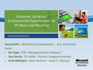 Economic, Social and
  Environmental Opportunities for
       PC Reuse and Recycling

  Accelerating Asia Summit



Susan Smith – MAR Business Development - Asia & Americas
Panel:
• Sim Bajaj: SPW- Managing Director, Malaysia
• Gary Steele: TES-AMM – Director, Singapore/Australia
• Scott Millington: Work Ventures – Head IT, Australia
 