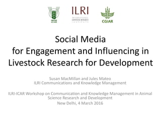 Social Media
for Engagement and Influencing in
Livestock Research for Development
Susan MacMillan and Jules Mateo
ILRI Communications and Knowledge Management
ILRI-ICAR Workshop on Communication and Knowledge Management in Animal
Science Research and Development
New Delhi, 4 March 2016
 