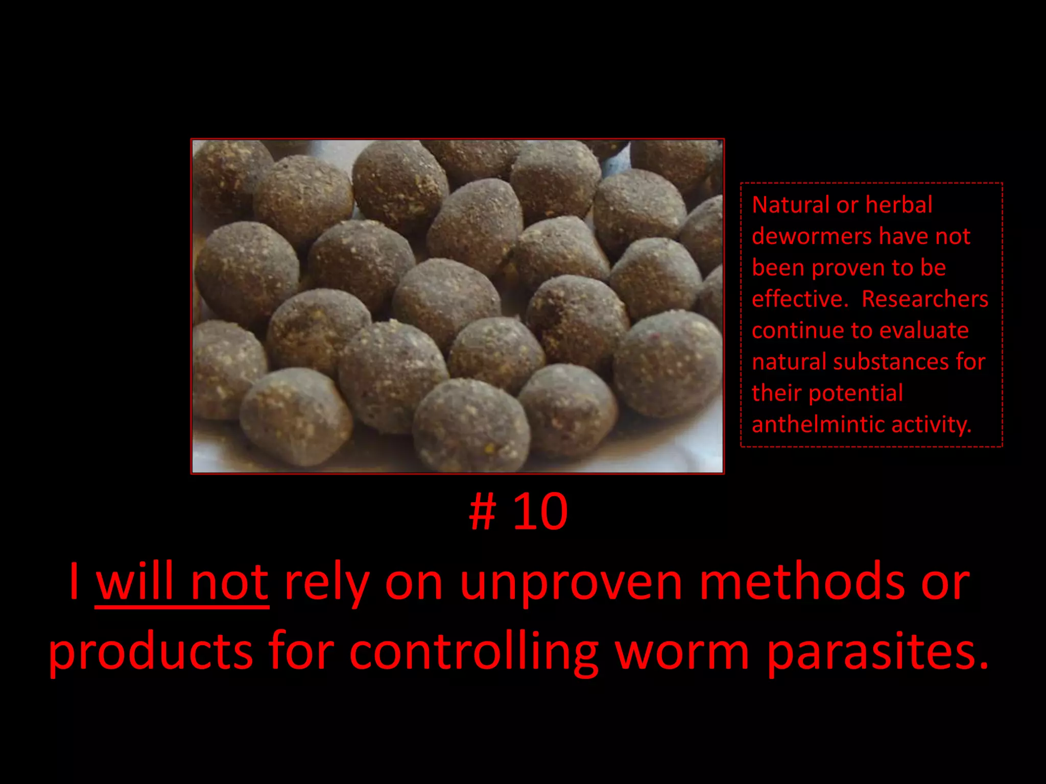 So far, no natural or herbal dewormers have been proven to be effective. But, researchers continue to evaluate natural substances for their potential anthelmintic activity.# 10I will not rely on unproven methods or products for controlling worm parasites.