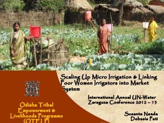 Women


                    Scaling Up Micro Irrigation & Linking
                    Poor Women Irrigators into Market
                    System
                              International Annual UN-Water
                              Zaragoza Conference 2012 – 13
    Odisha Tribal
   Empowerment &
                                             Susanta Nanda
Livelihoods Programme
                                               Debasis Pati
      (OTELP)
 