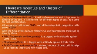 Fluoresce molecule and Cluster of
Differentiation
Cluster of differentiation(CD)-A cell surface marker which is present in
surface of the cell. It is different for different types of cells. It is used
for cell identification.
All leucocytes cell shows CD45+ and all hematopoietic progenitor cells
shows CD34+
With the help of this surface markers we use fluorescence molecule to
identify them
• FITC(Fluorescein iso thiocyanate)-it is tagged with antibody against
CD45+ cells.
• PE(phycoerythrin)-It is tagged with antibody against CD34+ cells.
• 7AAD(7 Amino actinomycin D)-It stained nucleus of dead cell. It helps
us to identify viable and non viable cell.
 