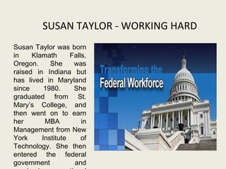 SUSAN TAYLOR - WORKING HARD
Susan Taylor was born
in Klamath Falls,
Oregon. She was
raised in Indiana but
has lived in Maryland
since 1980. She
graduated from St.
Mary’s College, and
then went on to earn
her MBA in
Management from New
York Institute of
Technology. She then
entered the federal
government and
 