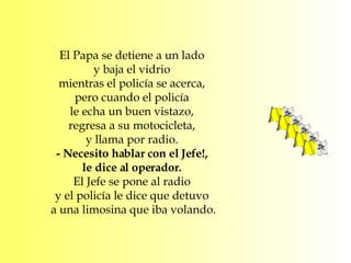 El Papa se detiene a un lado  y baja el vidrio  mientras el policía se acerca,  pero cuando el policía  le echa un buen vistazo,  regresa a su motocicleta,  y llama por radio.  - Necesito hablar con el Jefe!,  le dice al operador.  El Jefe se pone al radio  y el policía le dice que detuvo  a una limosina que iba volando. 