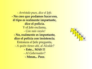- Arréstalo pues, dice el Jefe.  - No creo que podamos hacer eso,  él tipo es realmente importante,  dice el policía.  Y el Jefe exclama,  - Con más razón!  - No, realmente es importante,  dice el policía con insistencia.  Entonces el Jefe pregunta,  - A quién tienes ahí, al Alcalde?  - Este... MAS !!!  - Al Gobernador?  - Mmm... Peor. 