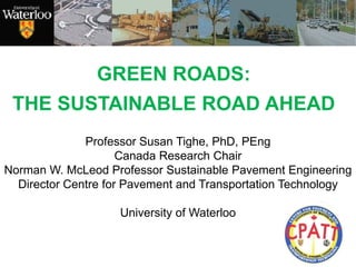 GREEN ROADS:
THE SUSTAINABLE ROAD AHEAD
Professor Susan Tighe, PhD, PEng
Canada Research Chair
Norman W. McLeod Professor Sustainable Pavement Engineering
Director Centre for Pavement and Transportation Technology
University of Waterloo
 