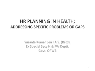 HR PLANNING IN HEALTH:
ADDRESSING SPECIFIC PROBLEMS OR GAPS


      Susanta Kumar Sen I.A.S. (Retd),
       Ex Special Secy H & FW Deptt,
                Govt. Of WB



                                         1
 