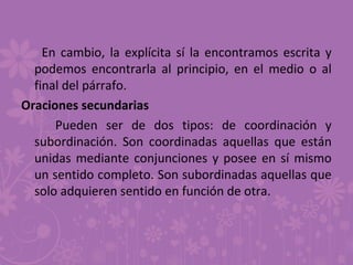 En cambio, la explícita sí la encontramos escrita y
podemos encontrarla al principio, en el medio o al
final del párrafo.
Oraciones secundarias
Pueden ser de dos tipos: de coordinación y
subordinación. Son coordinadas aquellas que están
unidas mediante conjunciones y posee en sí mismo
un sentido completo. Son subordinadas aquellas que
solo adquieren sentido en función de otra.
 