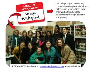 I am a high impact marketing
communications professional, who
helps cause organizations raise
their visibility and engage
stakeholders through powerful
storytelling.
LET’SCONNECT: Reach me at: susanwake@comcast.net, 630-9345-1986
 