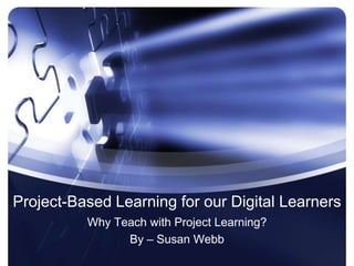 Project-Based Learning for our Digital Learners Why Teach with Project Learning? By – Susan Webb 