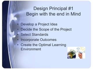 Design Principal #1Begin with the end in MindDevelop a Project IdeaDecide the Scope of the ProjectSelect StandardsIncorporate OutcomesCreate the Optimal Learning Environment