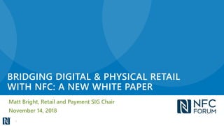 BRIDGING DIGITAL & PHYSICAL RETAIL
WITH NFC: A NEW WHITE PAPER
Matt Bright, Retail and Payment SIG Chair
November 14, 2018
1
 