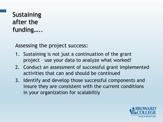 Assessing the project success:
1.  Sustaining is not just a continuation of the grant
project – use your data to analyze what worked!
2.  Conduct an assessment of successful grant implemented
activities that can and should be continued
3.  Identify and develop those successful components and
insure they are consistent with the current conditions
in your organization for scalabiltiy
Sustaining
after the
funding…..
 