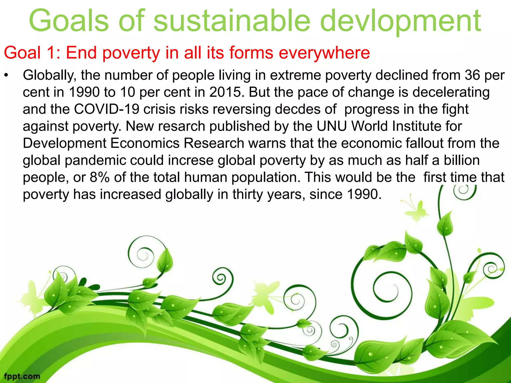 Goals of sustainable devlopment
Goal 1: End poverty in all its forms everywhere
• Globally, the number of people living in extreme poverty declined from 36 per
cent in 1990 to 10 per cent in 2015. But the pace of change is decelerating
and the COVID-19 crisis risks reversing decdes of progress in the fight
against poverty. New resarch published by the UNU World Institute for
Development Economics Research warns that the economic fallout from the
global pandemic could increse global poverty by as much as half a billion
people, or 8% of the total human population. This would be the first time that
poverty has increased globally in thirty years, since 1990.
 