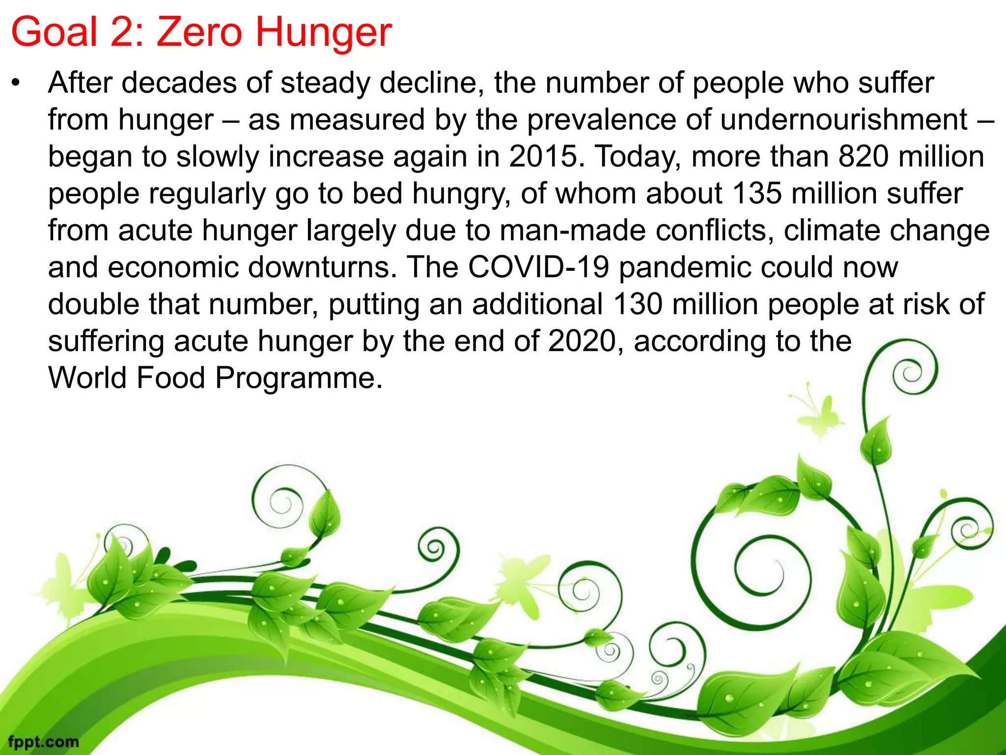 Goal 2: Zero Hunger
• After decades of steady decline, the number of people who suffer
from hunger – as measured by the prevalence of undernourishment –
began to slowly increase again in 2015. Today, more than 820 million
people regularly go to bed hungry, of whom about 135 million suffer
from acute hunger largely due to man-made conflicts, climate change
and economic downturns. The COVID-19 pandemic could now
double that number, putting an additional 130 million people at risk of
suffering acute hunger by the end of 2020, according to the
World Food Programme.
 