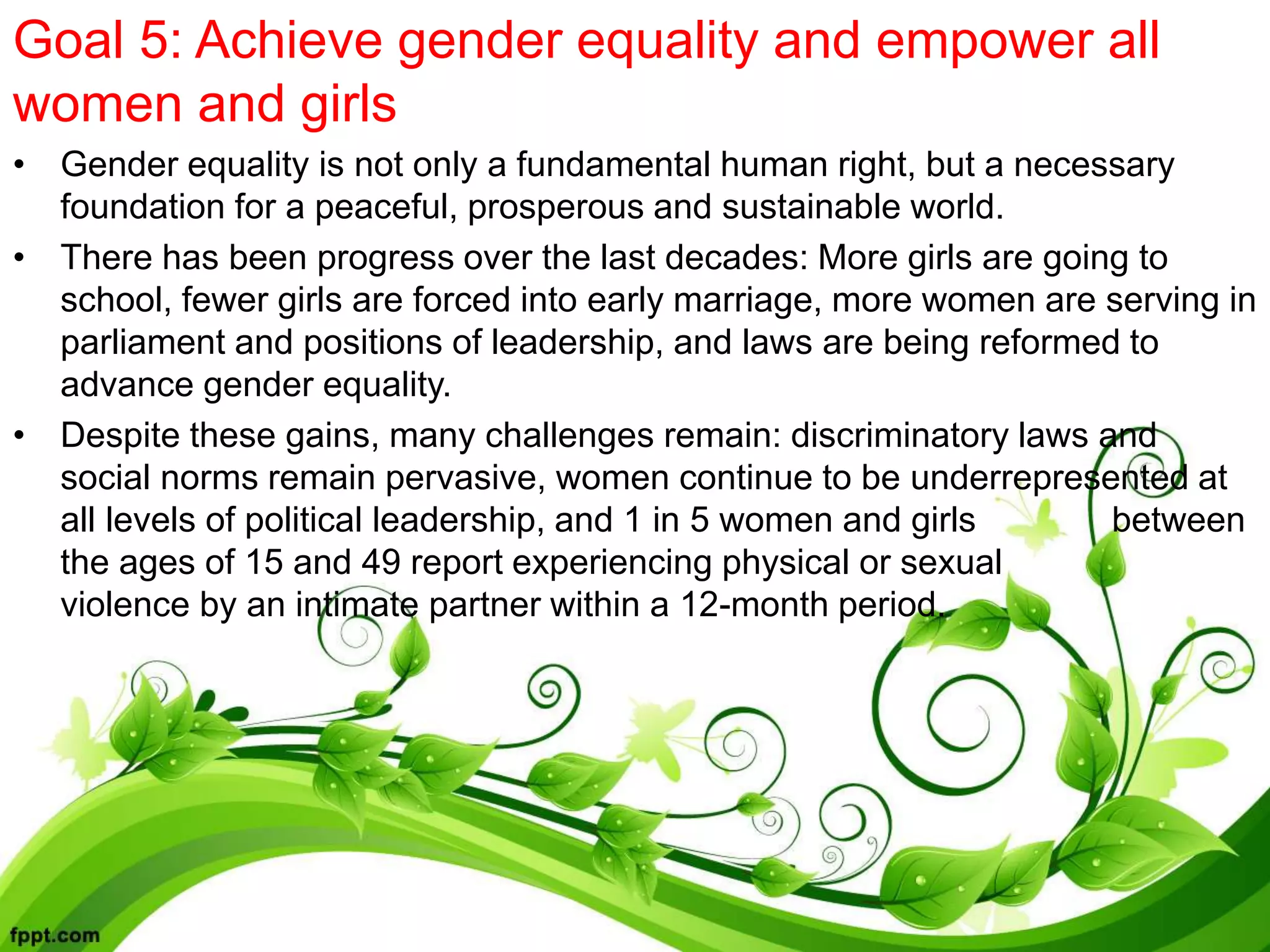 Goal 5: Achieve gender equality and empower all
women and girls
• Gender equality is not only a fundamental human right, but a necessary
foundation for a peaceful, prosperous and sustainable world.
• There has been progress over the last decades: More girls are going to
school, fewer girls are forced into early marriage, more women are serving in
parliament and positions of leadership, and laws are being reformed to
advance gender equality.
• Despite these gains, many challenges remain: discriminatory laws and
social norms remain pervasive, women continue to be underrepresented at
all levels of political leadership, and 1 in 5 women and girls between
the ages of 15 and 49 report experiencing physical or sexual
violence by an intimate partner within a 12-month period.
 