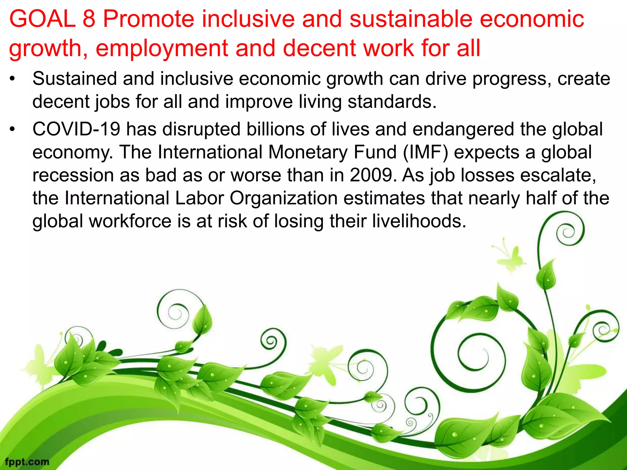 GOAL 8 Promote inclusive and sustainable economic
growth, employment and decent work for all
• Sustained and inclusive economic growth can drive progress, create
decent jobs for all and improve living standards.
• COVID-19 has disrupted billions of lives and endangered the global
economy. The International Monetary Fund (IMF) expects a global
recession as bad as or worse than in 2009. As job losses escalate,
the International Labor Organization estimates that nearly half of the
global workforce is at risk of losing their livelihoods.
 