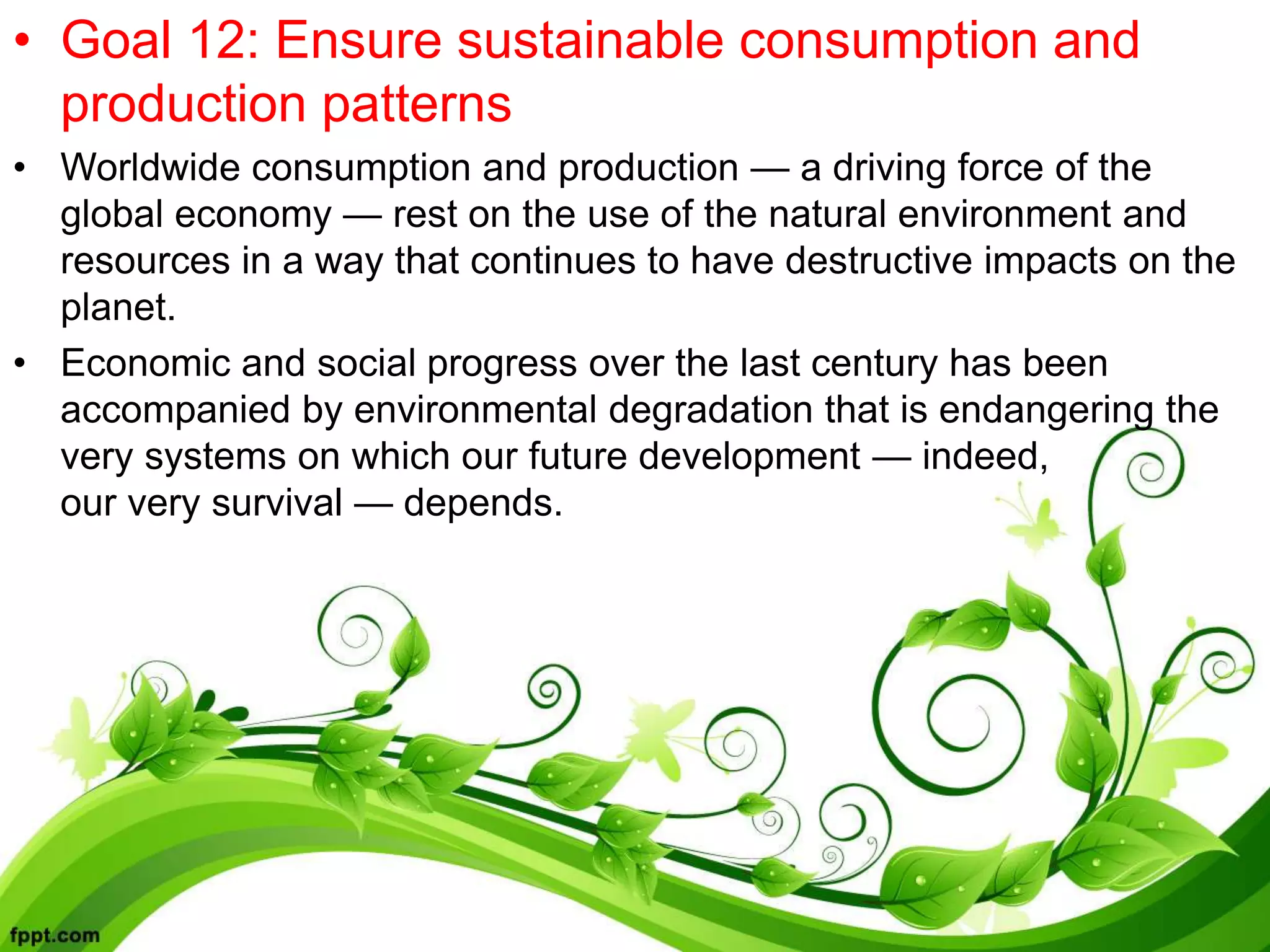 • Goal 12: Ensure sustainable consumption and
production patterns
• Worldwide consumption and production — a driving force of the
global economy — rest on the use of the natural environment and
resources in a way that continues to have destructive impacts on the
planet.
• Economic and social progress over the last century has been
accompanied by environmental degradation that is endangering the
very systems on which our future development — indeed,
our very survival — depends.
 