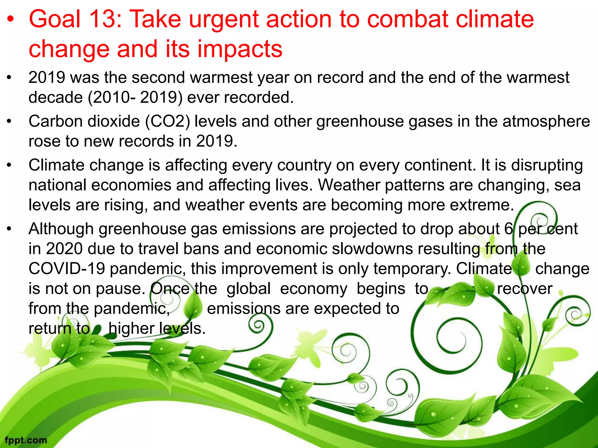 • Goal 13: Take urgent action to combat climate
change and its impacts
• 2019 was the second warmest year on record and the end of the warmest
decade (2010- 2019) ever recorded.
• Carbon dioxide (CO2) levels and other greenhouse gases in the atmosphere
rose to new records in 2019.
• Climate change is affecting every country on every continent. It is disrupting
national economies and affecting lives. Weather patterns are changing, sea
levels are rising, and weather events are becoming more extreme.
• Although greenhouse gas emissions are projected to drop about 6 per cent
in 2020 due to travel bans and economic slowdowns resulting from the
COVID-19 pandemic, this improvement is only temporary. Climate change
is not on pause. Once the global economy begins to recover
from the pandemic, emissions are expected to
return to higher levels.
 