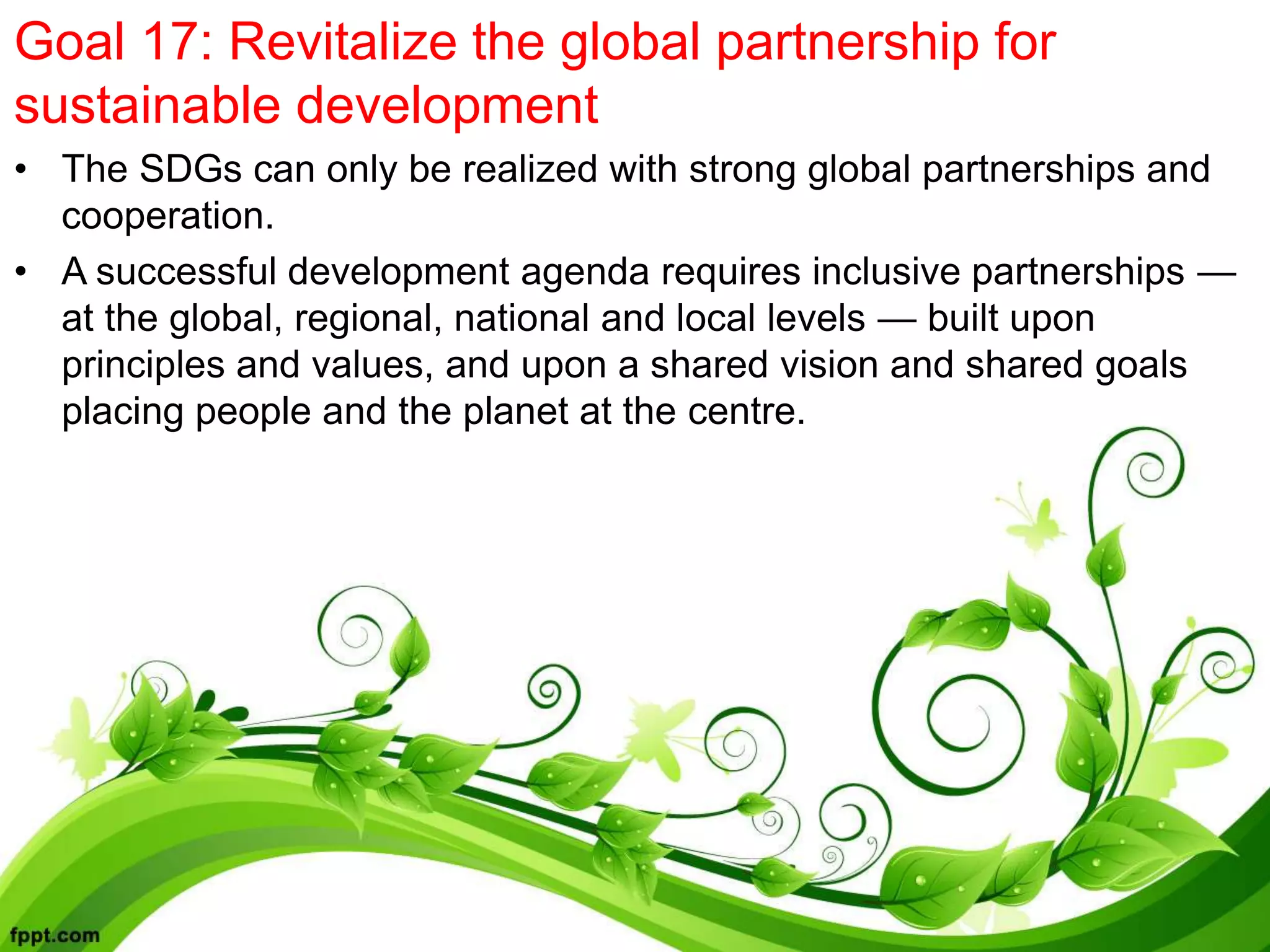 Goal 17: Revitalize the global partnership for
sustainable development
• The SDGs can only be realized with strong global partnerships and
cooperation.
• A successful development agenda requires inclusive partnerships —
at the global, regional, national and local levels — built upon
principles and values, and upon a shared vision and shared goals
placing people and the planet at the centre.
 