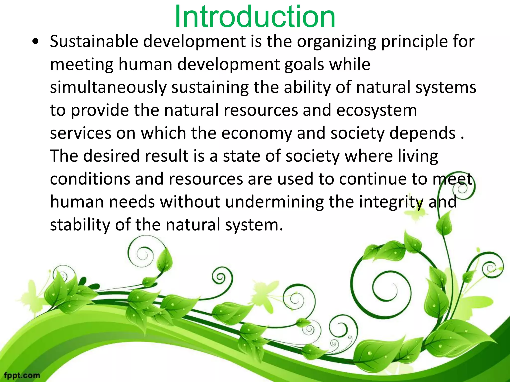 Introduction
• Sustainable development is the organizing principle for
meeting human development goals while
simultaneously sustaining the ability of natural systems
to provide the natural resources and ecosystem
services on which the economy and society depends .
The desired result is a state of society where living
conditions and resources are used to continue to meet
human needs without undermining the integrity and
stability of the natural system.
 