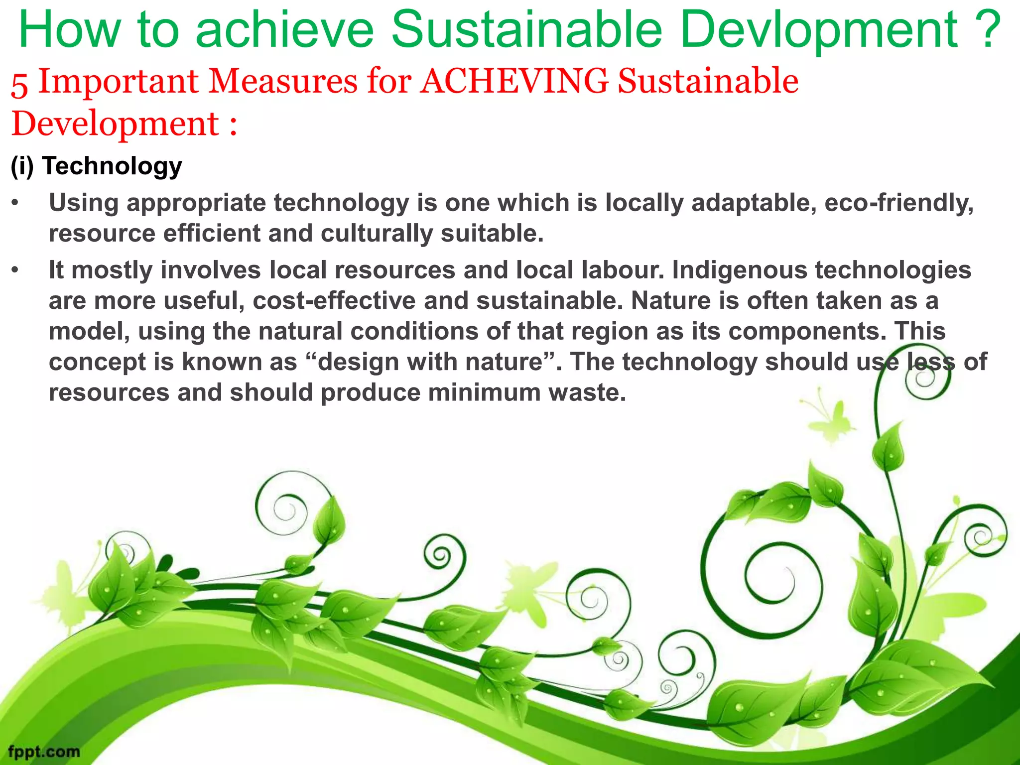 How to achieve Sustainable Devlopment ?
5 Important Measures for ACHEVING Sustainable
Development :
(i) Technology
• Using appropriate technology is one which is locally adaptable, eco-friendly,
resource efficient and culturally suitable.
• It mostly involves local resources and local labour. Indigenous technologies
are more useful, cost-effective and sustainable. Nature is often taken as a
model, using the natural conditions of that region as its components. This
concept is known as “design with nature”. The technology should use less of
resources and should produce minimum waste.
 