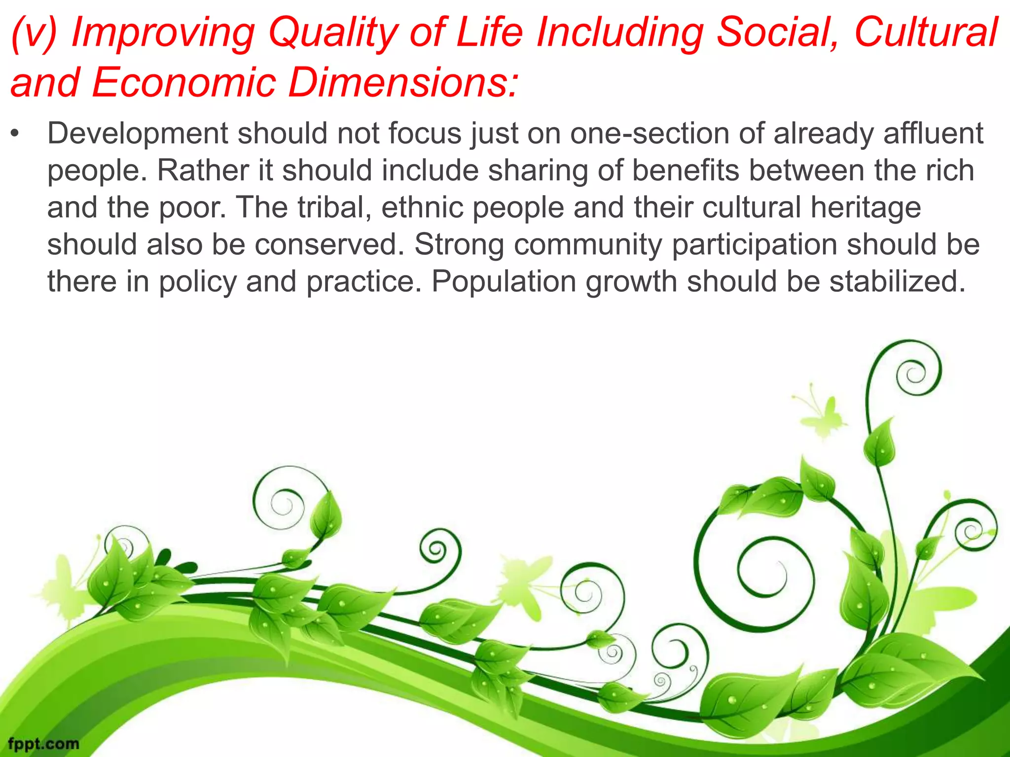 (v) Improving Quality of Life Including Social, Cultural
and Economic Dimensions:
• Development should not focus just on one-section of already affluent
people. Rather it should include sharing of benefits between the rich
and the poor. The tribal, ethnic people and their cultural heritage
should also be conserved. Strong community participation should be
there in policy and practice. Population growth should be stabilized.
 