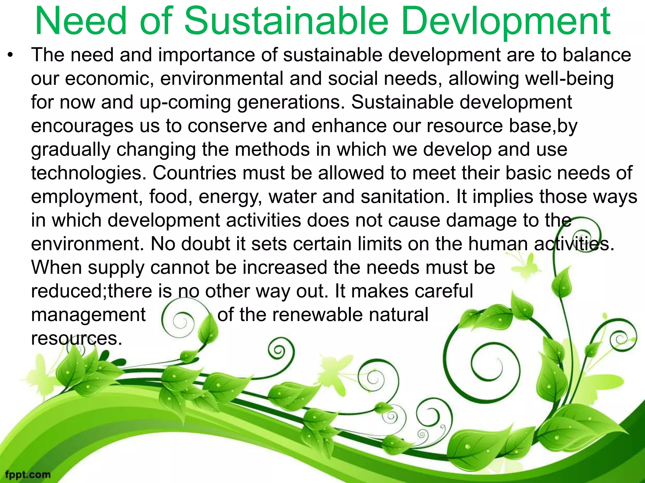 Need of Sustainable Devlopment
• The need and importance of sustainable development are to balance
our economic, environmental and social needs, allowing well-being
for now and up-coming generations. Sustainable development
encourages us to conserve and enhance our resource base,by
gradually changing the methods in which we develop and use
technologies. Countries must be allowed to meet their basic needs of
employment, food, energy, water and sanitation. It implies those ways
in which development activities does not cause damage to the
environment. No doubt it sets certain limits on the human activities.
When supply cannot be increased the needs must be
reduced;there is no other way out. It makes careful
management of the renewable natural
resources.
 