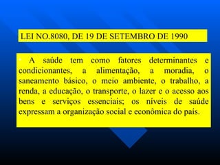 A saúde tem como fatores determinantes e condicionantes, a alimentação, a moradia, o saneamento básico, o meio ambiente, o trabalho, a renda, a educação, o transporte, o lazer e o acesso aos bens e serviços essenciais; os níveis de saúde expressam a organização social e econômica do país. LEI NO.8080, DE 19 DE SETEMBRO DE 1990 